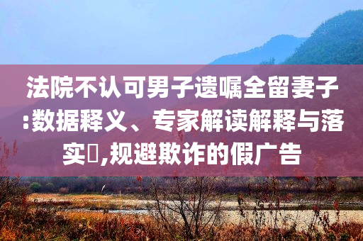 法院不認(rèn)可男子遺囑全留妻子:數(shù)據(jù)釋義、專(zhuān)家解讀解釋與落實(shí)?,規(guī)避欺詐的假?gòu)V告