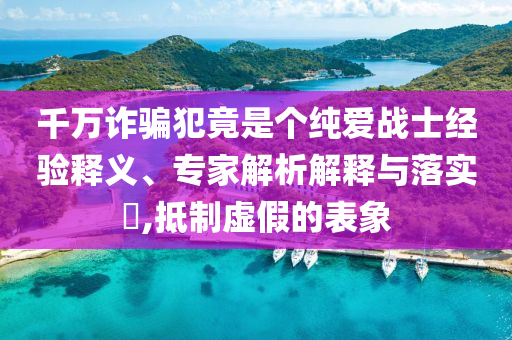 千萬(wàn)詐騙犯竟是個(gè)純愛戰(zhàn)士經(jīng)驗(yàn)釋義、專家解析解釋與落實(shí)?,抵制虛假的表象