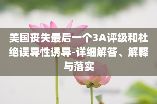 美國喪失最后一個3A評級和杜絕誤導性誘導-詳細解答、解釋與落實