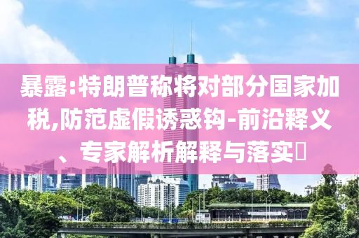 暴露:特朗普稱將對部分國家加稅,防范虛假誘惑鉤-前沿釋義、專家解析解釋與落實?