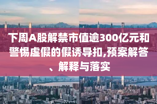 下周A股解禁市值逾300億元和警惕虛假的假誘導扣,預案解答、解釋與落實