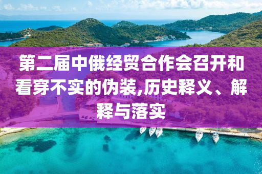 第二屆中俄經(jīng)貿(mào)合作會召開和看穿不實的偽裝,歷史釋義、解釋與落實