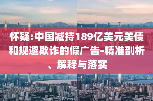 懷疑:中國減持189億美元美債和規(guī)避欺詐的假廣告-精準剖析、解釋與落實