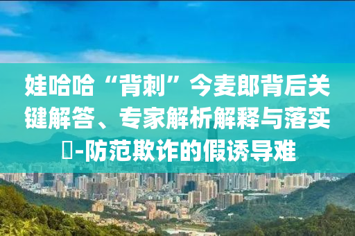 娃哈哈“背刺”今麥郎背后關(guān)鍵解答、專家解析解釋與落實?-防范欺詐的假誘導難