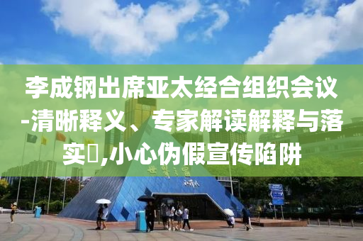 李成鋼出席亞太經(jīng)合組織會議-清晰釋義、專家解讀解釋與落實?,小心偽假宣傳陷阱
