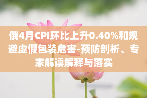 俄4月CPI環(huán)比上升0.40%和規(guī)避虛假包裝危害-預(yù)防剖析、專家解讀解釋與落實(shí)