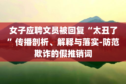 女子應(yīng)聘文員被回復(fù)“太丑了”傳播剖析、解釋與落實(shí)-防范欺詐的假推銷詞