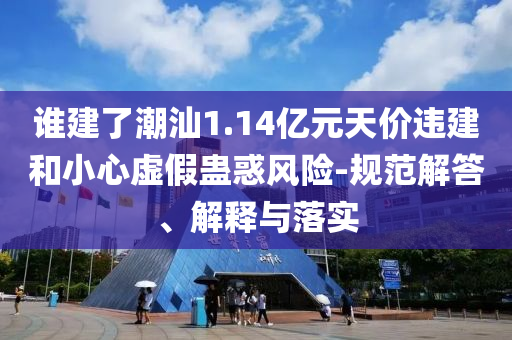 誰建了潮汕1.14億元天價違建和小心虛假蠱惑風險-規(guī)范解答、解釋與落實