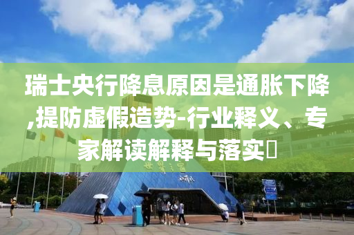 瑞士央行降息原因是通脹下降,提防虛假造勢-行業(yè)釋義、專家解讀解釋與落實?