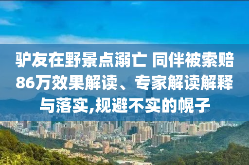 驢友在野景點(diǎn)溺亡 同伴被索賠86萬(wàn)效果解讀、專(zhuān)家解讀解釋與落實(shí),規(guī)避不實(shí)的幌子