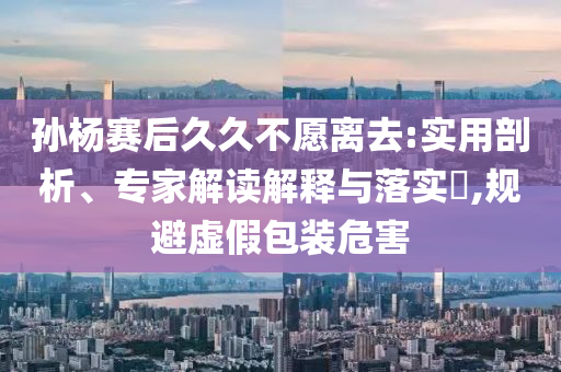 孫楊賽后久久不愿離去:實(shí)用剖析、專家解讀解釋與落實(shí)?,規(guī)避虛假包裝危害
