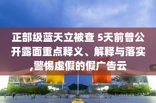 正部級(jí)藍(lán)天立被查 5天前曾公開露面重點(diǎn)釋義、解釋與落實(shí),警惕虛假的假廣告云