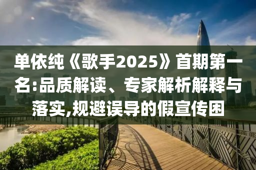 單依純《歌手2025》首期第一名:品質(zhì)解讀、專家解析解釋與落實(shí),規(guī)避誤導(dǎo)的假宣傳困