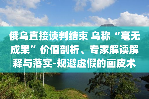 俄烏直接談判結(jié)束 烏稱“毫無(wú)成果”價(jià)值剖析、專家解讀解釋與落實(shí)-規(guī)避虛假的畫(huà)皮術(shù)