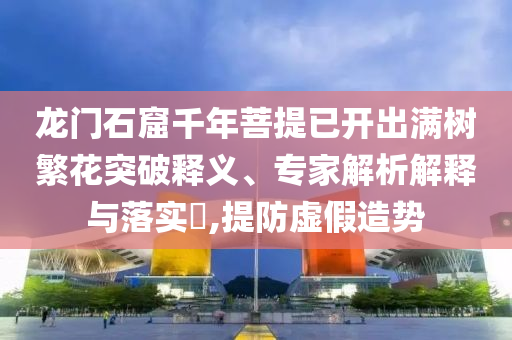 龍門石窟千年菩提已開出滿樹繁花突破釋義、專家解析解釋與落實?,提防虛假造勢