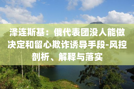 澤連斯基：俄代表團(tuán)沒人能做決定和留心欺詐誘導(dǎo)手段-風(fēng)控剖析、解釋與落實(shí)