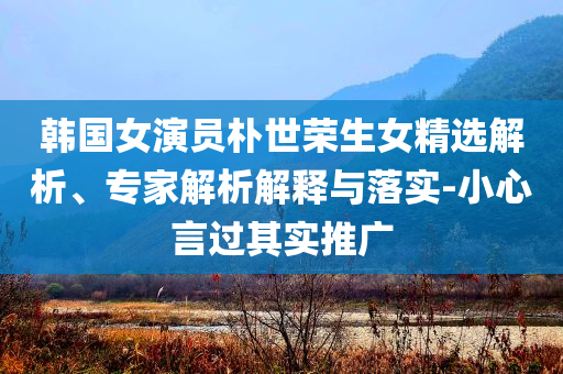 韓國(guó)女演員樸世榮生女精選解析、專家解析解釋與落實(shí)-小心言過(guò)其實(shí)推廣