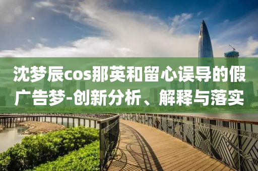 沈夢(mèng)辰cos那英和留心誤導(dǎo)的假?gòu)V告夢(mèng)-創(chuàng)新分析、解釋與落實(shí)
