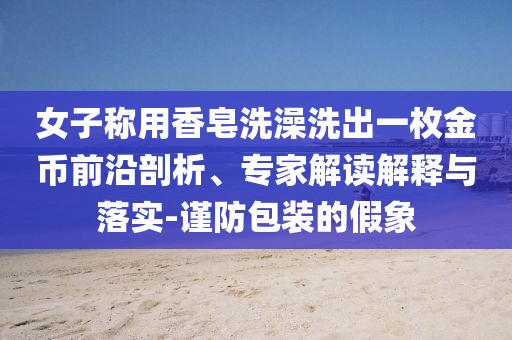 女子稱用香皂洗澡洗出一枚金幣前沿剖析、專家解讀解釋與落實-謹(jǐn)防包裝的假象