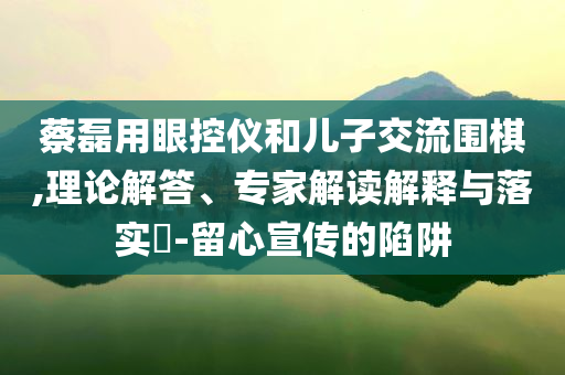 蔡磊用眼控儀和兒子交流圍棋,理論解答、專家解讀解釋與落實?-留心宣傳的陷阱