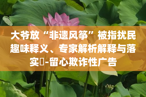 大爺放“非遺風(fēng)箏”被指擾民趣味釋義、專(zhuān)家解析解釋與落實(shí)?-留心欺詐性廣告