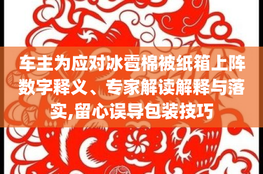 車主為應(yīng)對冰雹棉被紙箱上陣數(shù)字釋義、專家解讀解釋與落實(shí),留心誤導(dǎo)包裝技巧