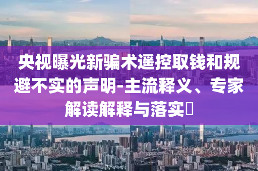 央視曝光新騙術(shù)遙控取錢和規(guī)避不實(shí)的聲明-主流釋義、專家解讀解釋與落實(shí)?