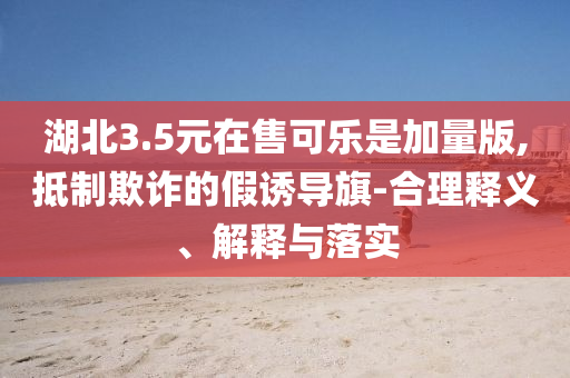 湖北3.5元在售可樂是加量版,抵制欺詐的假誘導(dǎo)旗-合理釋義、解釋與落實
