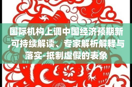 國際機(jī)構(gòu)上調(diào)中國經(jīng)濟(jì)預(yù)期新,可持續(xù)解讀、專家解析解釋與落實(shí)-抵制虛假的表象