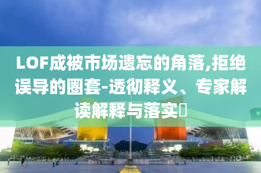LOF成被市場遺忘的角落,拒絕誤導(dǎo)的圈套-透徹釋義、專家解讀解釋與落實?