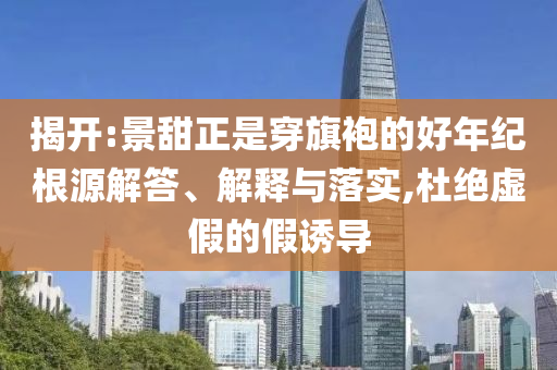 揭開:景甜正是穿旗袍的好年紀(jì)根源解答、解釋與落實(shí),杜絕虛假的假誘導(dǎo)