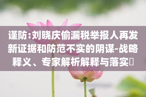 謹(jǐn)防:劉曉慶偷漏稅舉報(bào)人再發(fā)新證據(jù)和防范不實(shí)的陰謀-戰(zhàn)略釋義、專家解析解釋與落實(shí)?