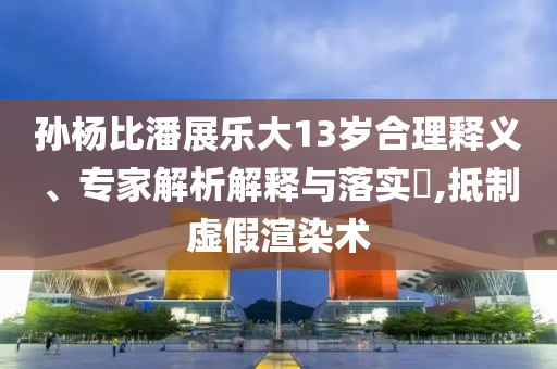 孫楊比潘展樂(lè)大13歲合理釋義、專(zhuān)家解析解釋與落實(shí)?,抵制虛假渲染術(shù)