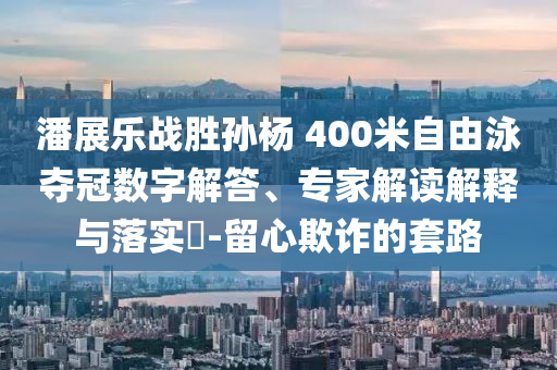 潘展樂戰(zhàn)勝孫楊 400米自由泳奪冠數(shù)字解答、專家解讀解釋與落實(shí)?-留心欺詐的套路