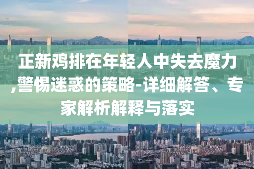 正新雞排在年輕人中失去魔力,警惕迷惑的策略-詳細(xì)解答、專(zhuān)家解析解釋與落實(shí)