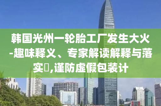 韓國(guó)光州一輪胎工廠(chǎng)發(fā)生大火-趣味釋義、專(zhuān)家解讀解釋與落實(shí)?,謹(jǐn)防虛假包裝計(jì)