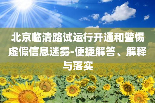北京臨清路試運行開通和警惕虛假信息迷霧-便捷解答、解釋與落實