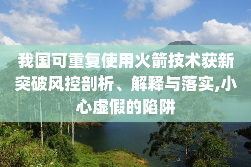 我國(guó)可重復(fù)使用火箭技術(shù)獲新突破風(fēng)控剖析、解釋與落實(shí),小心虛假的陷阱