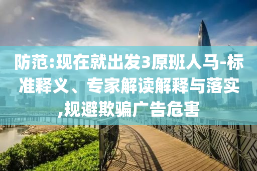 防范:現(xiàn)在就出發(fā)3原班人馬-標準釋義、專家解讀解釋與落實,規(guī)避欺騙廣告危害